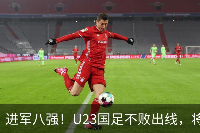 进军八强！U23国足不败出线，将对阵泰国，王钰栋禁赛缺阵